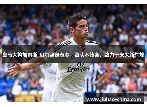 皇马大将加雷斯-贝尔坚定表态：留队不转会，致力于未来新辉煌