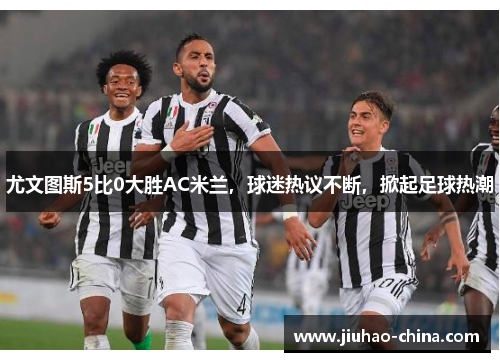 尤文图斯5比0大胜AC米兰，球迷热议不断，掀起足球热潮