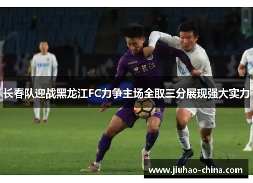 长春队迎战黑龙江FC力争主场全取三分展现强大实力