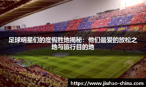 足球明星们的度假胜地揭秘：他们最爱的放松之地与旅行目的地